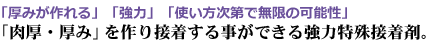 「厚みが作れる」「強力」「使い方次第で無限の可能性」「肉厚・厚み」を作り接着する事ができる強力特殊接着剤