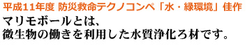平成11年度 防災救命テクノコンペ「水・緑環境」佳作 マリモボールとは、微生物の働きを利用した水質浄化ろ材です。